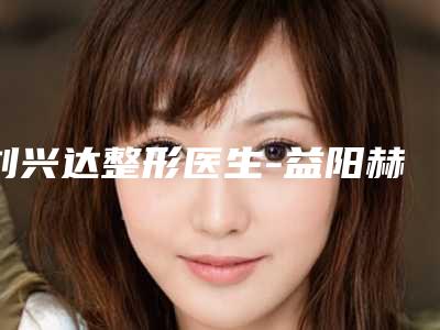 刘兴达整形医生-益阳赫山韩美医疗美容诊所刘兴达医生网友点赞到手软