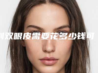 割双眼皮需要花多少钱可以呢（割双眼皮的费用多少）
