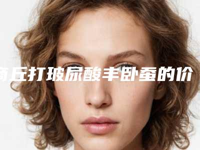 商丘打玻尿酸丰卧蚕的价格一般多少钱