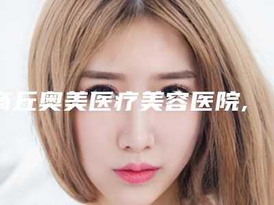 商丘奥美医疗美容医院,睢阳唯美医疗美容口碑严选都是实力派