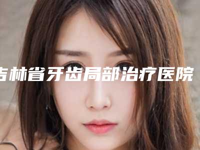 吉林省牙齿局部治疗医院在榜名单技术到位(吉林省牙齿局部治疗口腔医院技术口碑不错)