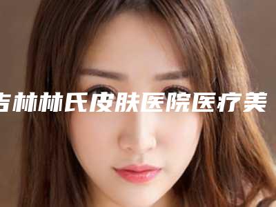 吉林林氏皮肤医院医疗美容科,磐石宸之辉医疗美容门诊部哪家好一目了然