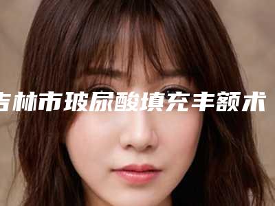 吉林市玻尿酸填充丰额术最好的整容医院是哪家(吉林林燕医疗美容诊所水平高)