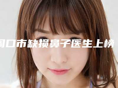 周口市缺损鼻子医生上榜清单前十位口碑实力汇总-周口市赵飞整形医生