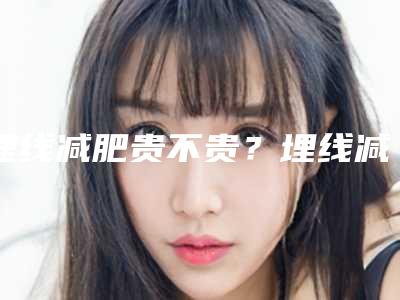埋线减肥贵不贵?埋线减肥需要多少钱?