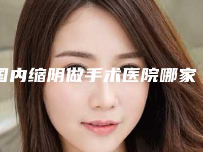 国内缩阴做手术医院哪家好:缩阴做手术医院前50位效果盘点