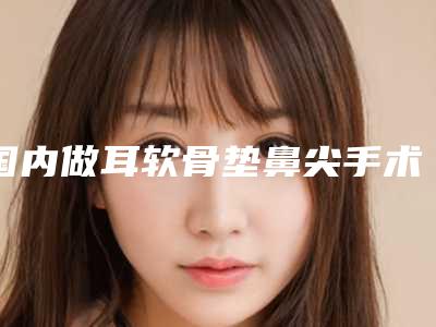 国内做耳软骨垫鼻尖手术医院排行榜:做耳软骨垫鼻尖手术医院前50位正规的网友点赞推荐