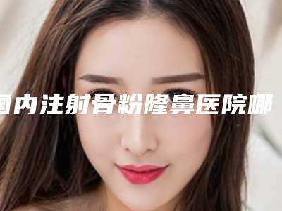 国内注射骨粉隆鼻医院哪家好:注射骨粉隆鼻医院50强网友良心盛赞