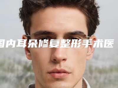 国内耳朵修复整形手术医院推荐:耳朵修复整形手术医院前50名口碑榜更新了
