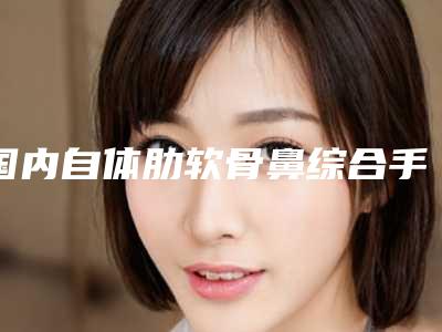 国内自体肋软骨鼻综合手术医院推荐:自体肋软骨鼻综合手术医院前50位详情一览