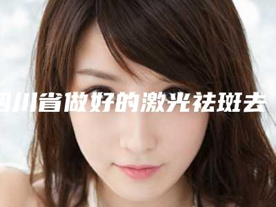 四川省做好的激光祛斑去黄褐斑医生-四川省激光祛斑去黄褐斑专家排行榜前十名哪个安全