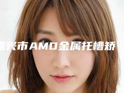 嘉兴市AMD金属托槽矫正热门价格表火爆一览-嘉兴市AMD金属托槽矫正价格