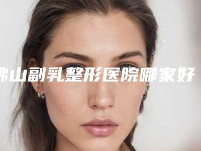 佛山副乳整形医院哪家好(佛山副乳整形医院哪家好一点)