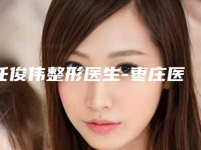 任俊伟整形医生-枣庄医知美容整形门诊部任俊伟医师业界好评