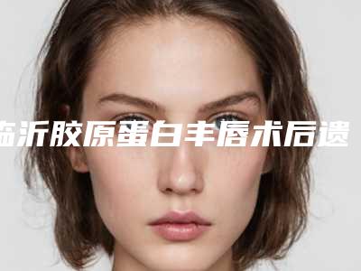 临沂胶原蛋白丰唇术后遗症有哪些如何避免