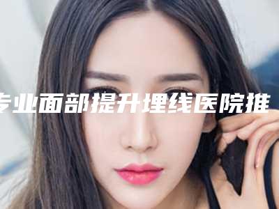 专业面部提升埋线医院推荐:面部提升埋线医院前30名单被揭开
