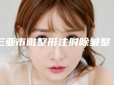 三亚市微整形注射除皱整形医生哪里做的好-荣守祥医生专家是你的优秀帮手