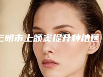 三明市上颌窦提升种植医生上榜清单哪里好_快戳进来看-三明市吴甲周口腔医生