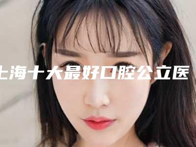 上海十大最好口腔公立医院公布,点击都看实力单位