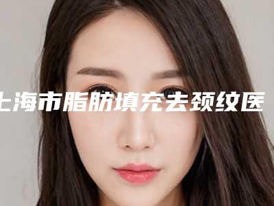 上海市脂肪填充去颈纹医院排行TOP10公私对比(上海美逆医疗美容门诊部口碑大PK)