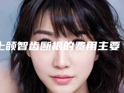 上颌智齿断根的费用主要受哪些因素的影响