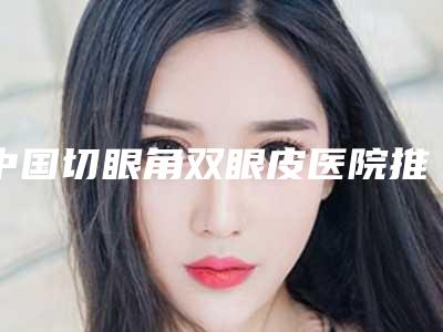 中国切眼角双眼皮医院推荐：切眼角双眼皮医院top50强跟踪发布
