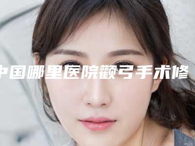 中国哪里医院颧弓手术修复好:颧弓手术修复医院前50名单新鲜出炉