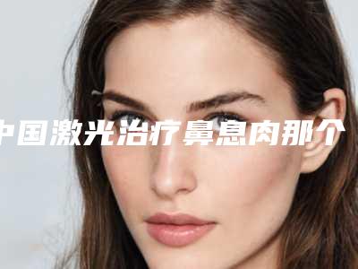 中国激光治疗鼻息肉那个整形医院比较好:激光治疗鼻息肉医院前50位免费查看
