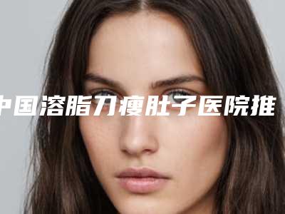 中国溶脂刀瘦肚子医院推荐：溶脂刀瘦肚子医院前50强集结在此