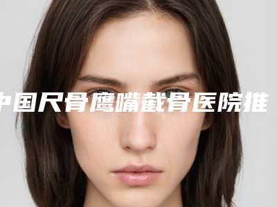 中国尺骨鹰嘴截骨医院推荐:尺骨鹰嘴截骨医院前50强近期公布