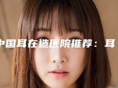 中国耳在造医院推荐:耳在造医院top50强权威上线
