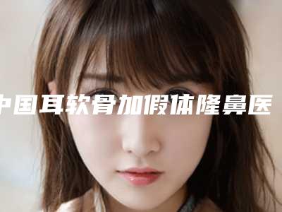 中国耳软骨加假体隆鼻医院推荐:耳软骨加假体隆鼻医院前50强谁独占鳌头