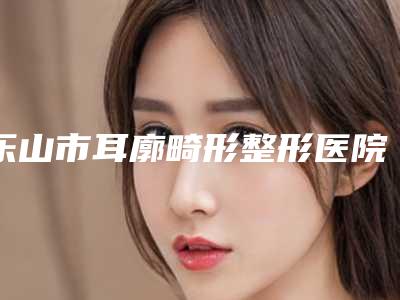 乐山市耳廓畸形整形医院排名top10评选发布(乐山仙医疗美容诊所盘点实力专家)
