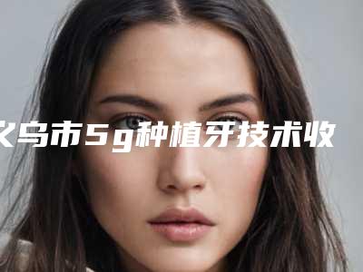 义乌市5g种植牙技术收费标准曝出-义乌市5g种植牙技术价格