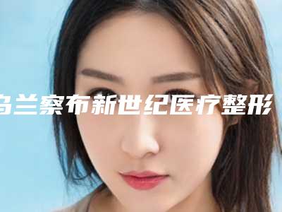乌兰察布新世纪医疗整形美容医院,乌兰察布新世纪医学美容门诊部专家-技术pk