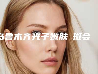 乌鲁木齐光子嫩肤袪斑会不会影响表情