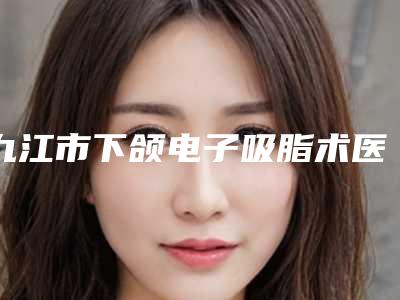 九江市下颌电子吸脂术医生综合实力top10口碑排行种草一览-许志英医生优势尽显