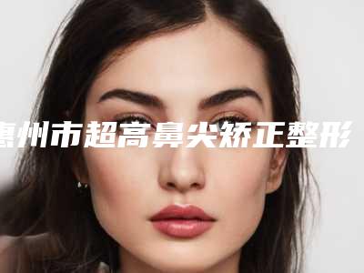 惠州市超高鼻尖矫正整形价格表2025预览-惠州第三人民医院美容科手术价格大约多少