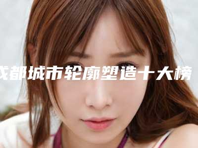 成都城市轮廓塑造十大榜单揭晓!