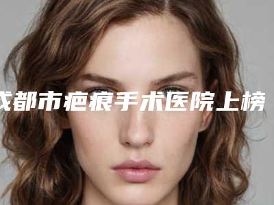 成都市疤痕手术医院上榜清单直呼内行(成都当代医疗整形美容整形门诊部经历分享)