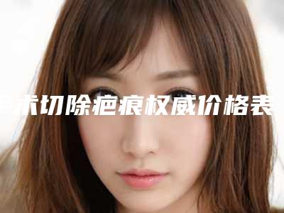 手术切除疤痕权威价格表2025年怀化市沅陵县手术切除疤痕项目价格明细表蛮实在