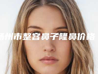 扬州市整容鼻子隆鼻价格(费用)清单新一版暴光-扬州市整容鼻子隆鼻医院价格很高吗