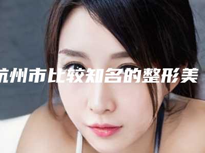 杭州市比较知名的整形美容医院(杭州市第一人民医院领先榜一)