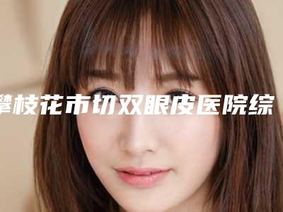 攀枝花市切双眼皮医院综合实力前十名排名实力强劲(攀枝花市切双眼皮整形医院)