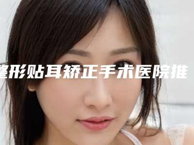 整形贴耳矫正手术医院推荐:贴耳矫正手术医院前30全面上新