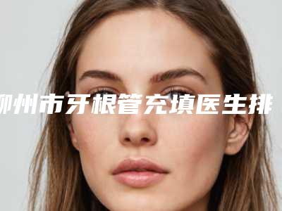 柳州市牙根管充填医生排名前十位为您诚挚推荐-柳州市牙根管充填口腔医生