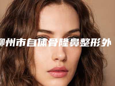 柳州市自体骨隆鼻整形外科价格表(收费标准)可在线免费参考一览-柳州市自体骨隆鼻价格行情