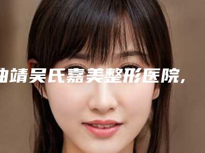 曲靖吴氏嘉美整形医院,云南张志勇医疗美容凭口碑那家好呢