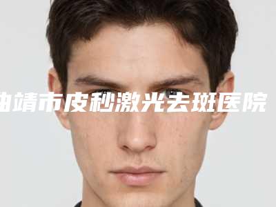 曲靖市皮秒激光去斑医院在榜清单top10强良心名单来啦(曲靖市麒麟区吴氏嘉美医疗美容门诊门实力在线)