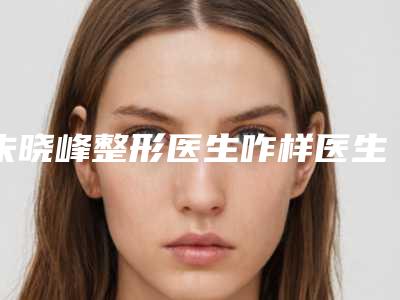 朱晓峰整形医生咋样医生实力简介收费标准